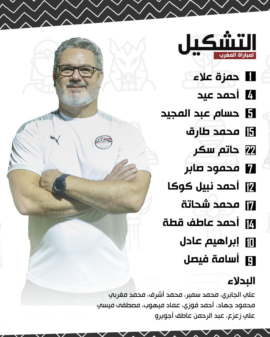 قد تكون صورة شخص واحد وتحتوي على النص 'لمباراة المغرب التشكيل 5 حمزة علاء أحمد عيد حسام عبد المجيد 15 محمد طارق حاتم سكر محمود صابر أحمد نبيل كوكا محمد شحاتة أحمد عاطف قطة إبراهيم عادل أسامة فيصل البدلاء علي،الجابري محمد،سمير محمد،أشرف محمد مغربي محمود،جهاد أحمد،فوزي عماد ميهوب مصطفى ميسي علي زعزع عبد الر رحمن عاطف أجويرو'