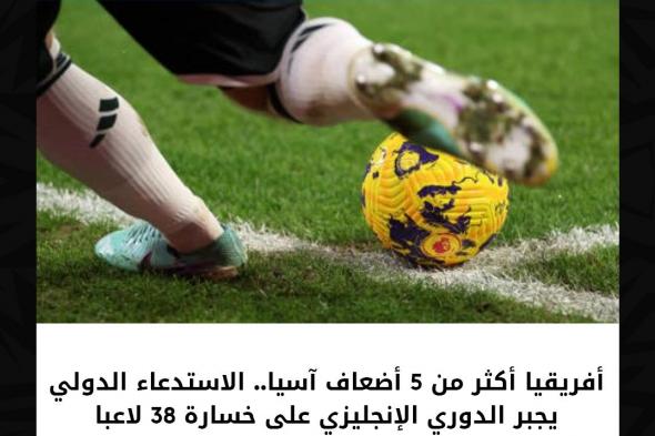 أفريقيا أكثر من 5 أضعاف آسيا.. الاستدعاء الدولي يجبر الدوري الإنجليزي على خسارة 38 لاعبا.